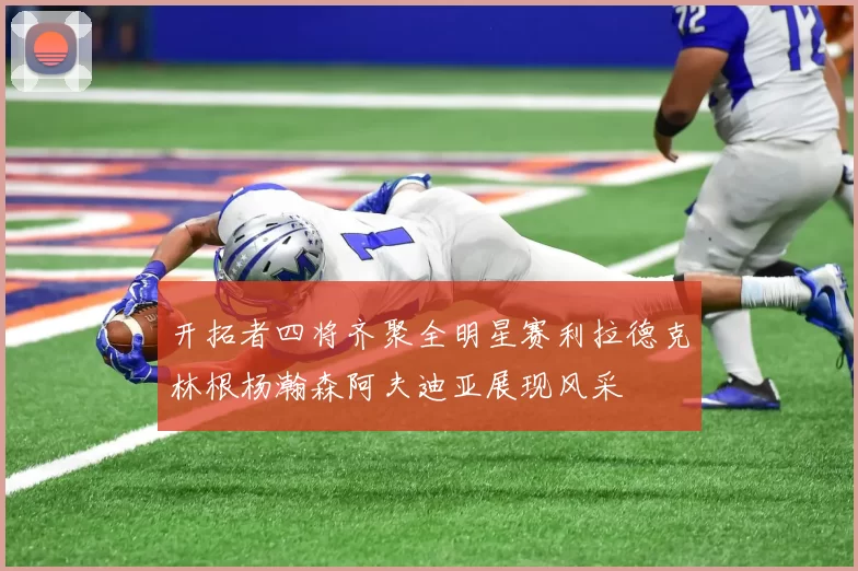 开拓者四将齐聚全明星赛利拉德克林根杨瀚森阿夫迪亚展现风采