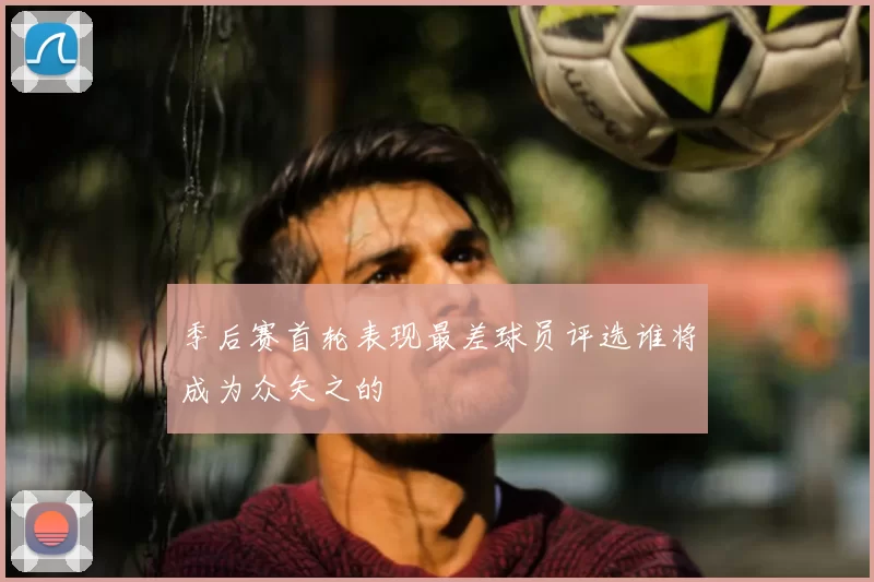 季后赛首轮表现最差球员评选谁将成为众矢之的