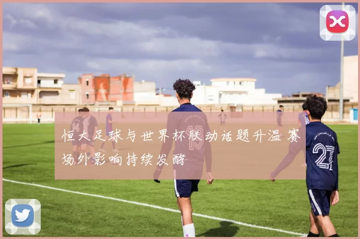 恒大足球与世界杯联动话题升温 赛场外影响持续发酵