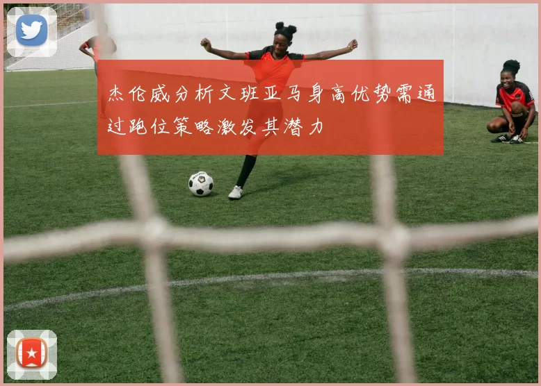 杰伦威分析文班亚马身高优势需通过跑位策略激发其潜力
