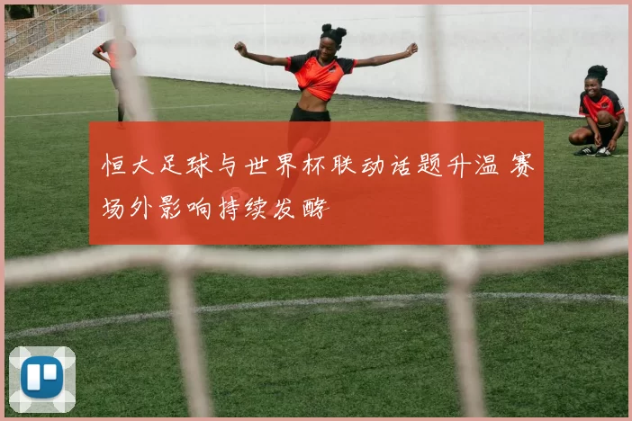 恒大足球与世界杯联动话题升温 赛场外影响持续发酵
