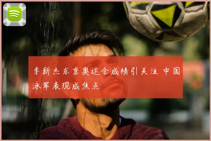 季新杰东京奥运会成绩引关注 中国泳军表现成焦点