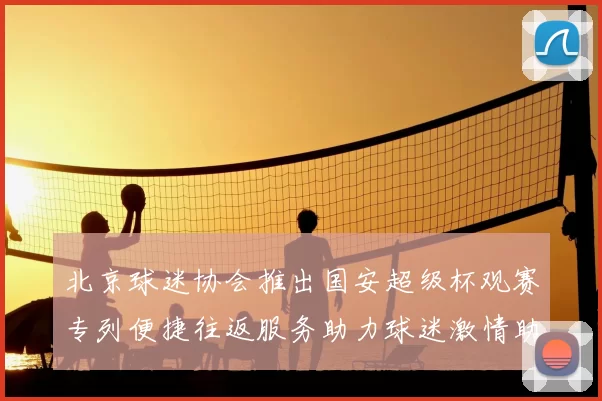 北京球迷协会推出国安超级杯观赛专列便捷往返服务助力球迷激情助阵