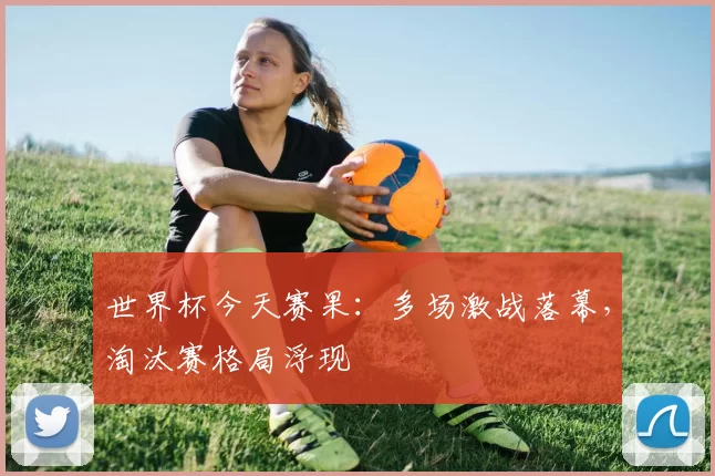 世界杯今天赛果：多场激战落幕，淘汰赛格局浮现