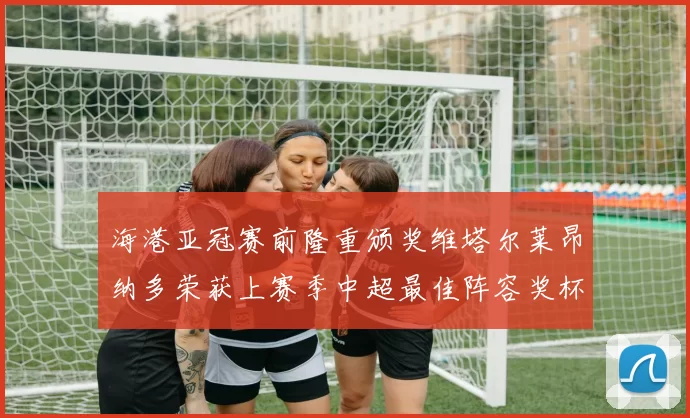 海港亚冠赛前隆重颁奖维塔尔莱昂纳多荣获上赛季中超最佳阵容奖杯