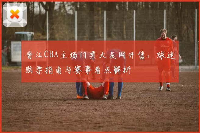 晋江CBA主场门票大麦网开售，球迷购票指南与赛事看点解析