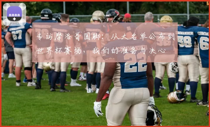 专访摩洛哥国脚：从大名单公布到世界杯赛场，我们的准备与决心