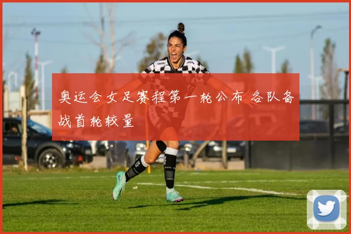 奥运会女足赛程第一轮公布 各队备战首轮较量