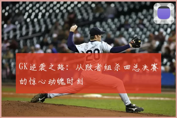 GK逆袭之路:从败者组杀回总决赛的惊心动魄时刻