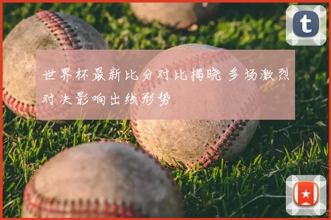 世界杯最新比分对比揭晓 多场激烈对决影响出线形势