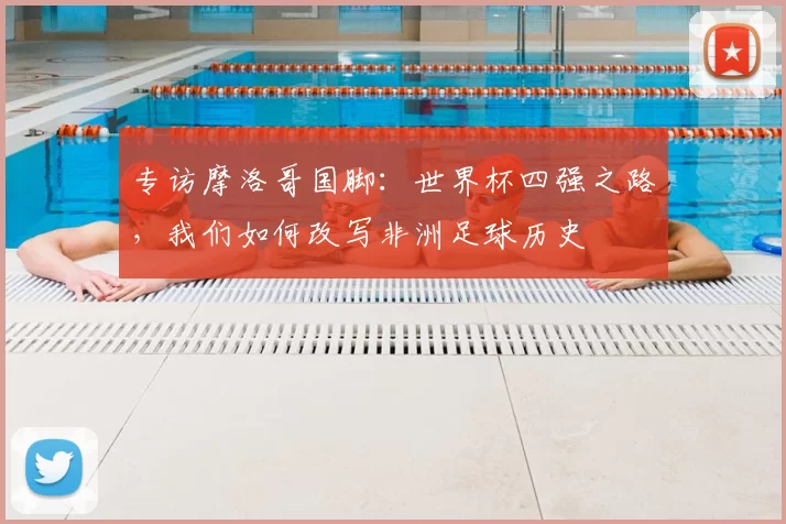 专访摩洛哥国脚：世界杯四强之路，我们如何改写非洲足球历史