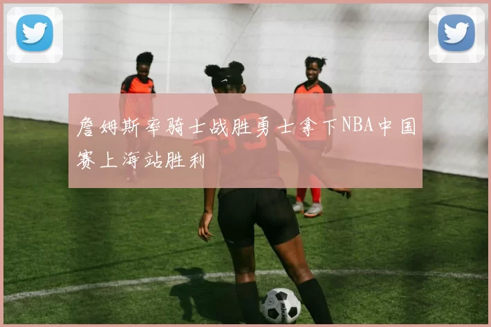 詹姆斯率骑士战胜勇士拿下NBA中国赛上海站胜利