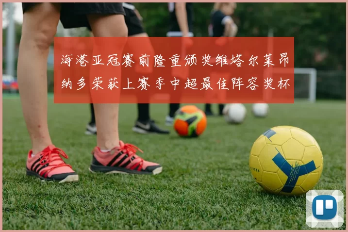 海港亚冠赛前隆重颁奖维塔尔莱昂纳多荣获上赛季中超最佳阵容奖杯