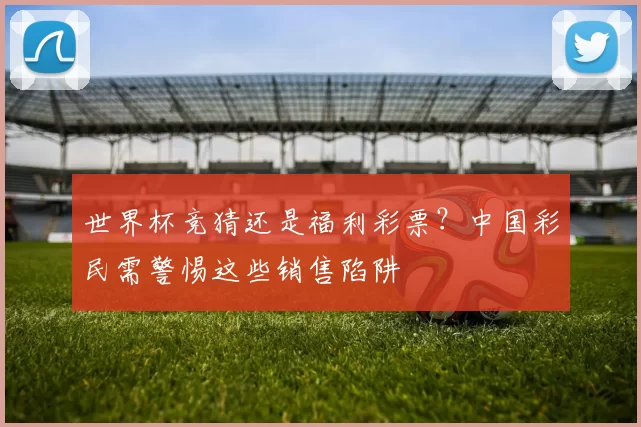 世界杯竞猜还是福利彩票?中国彩民需警惕这些销售陷阱