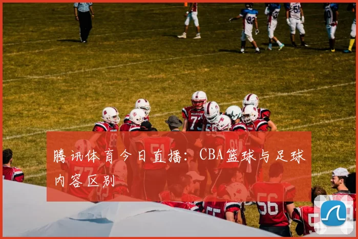 腾讯体育今日直播：CBA篮球与足球内容区别