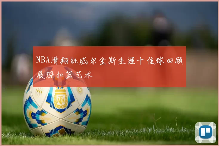 NBA滑翔机威尔金斯生涯十佳球回顾展现扣篮艺术