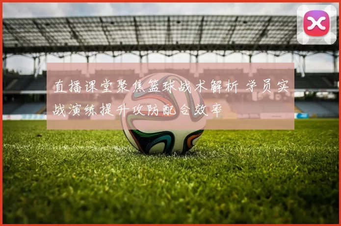 直播课堂聚焦篮球战术解析 学员实战演练提升攻防配合效率