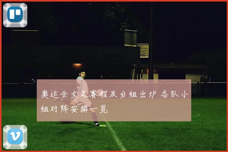 奥运会女足赛程及分组出炉 各队小组对阵安排一览