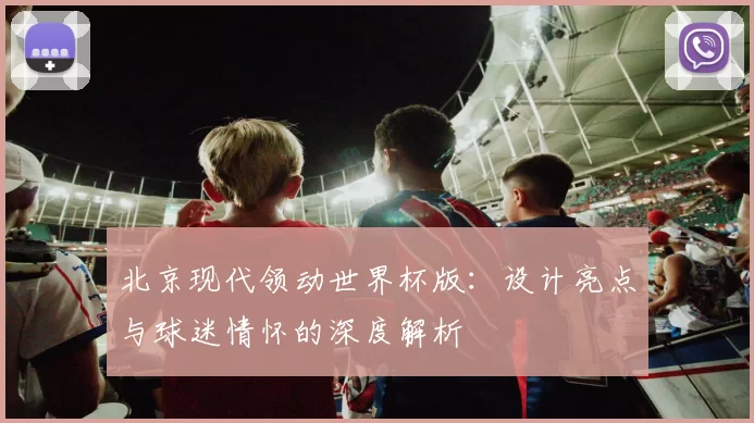 北京现代领动世界杯版:设计亮点与球迷情怀的深度解析