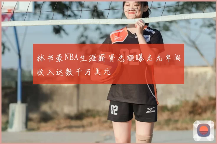 林书豪NBA生涯薪资总额曝光九年间收入达数千万美元