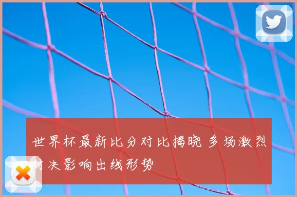 世界杯最新比分对比揭晓 多场激烈对决影响出线形势