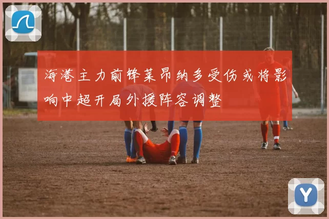 海港主力前锋莱昂纳多受伤或将影响中超开局外援阵容调整