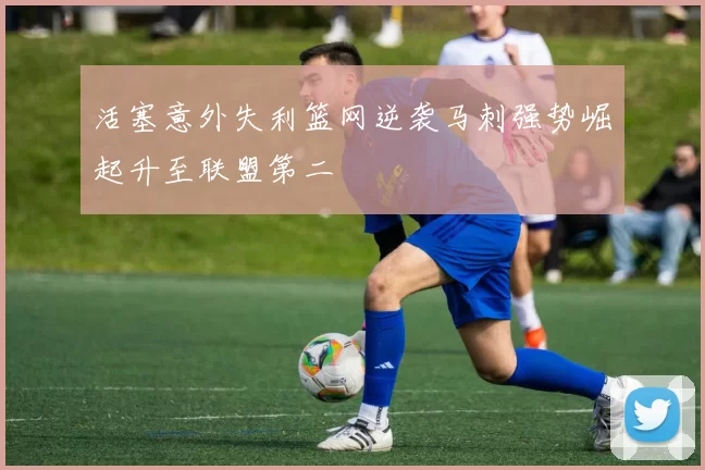 活塞意外失利篮网逆袭马刺强势崛起升至联盟第二