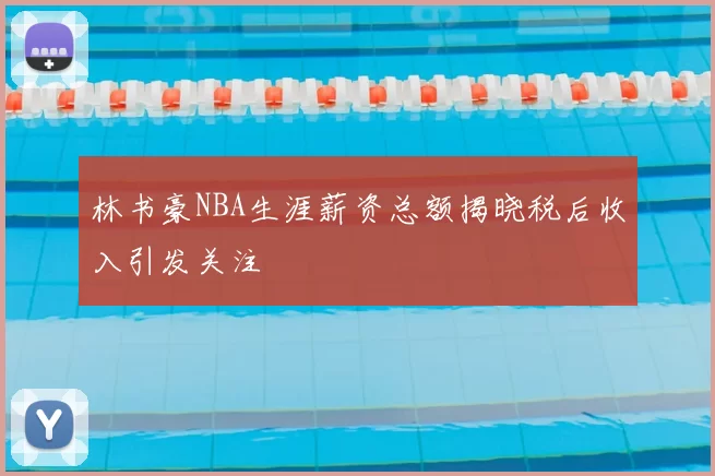 林书豪NBA生涯薪资总额揭晓税后收入引发关注