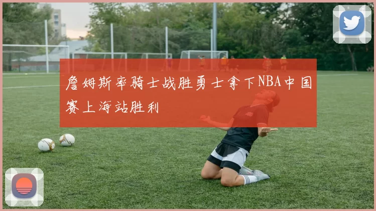 詹姆斯率骑士战胜勇士拿下NBA中国赛上海站胜利