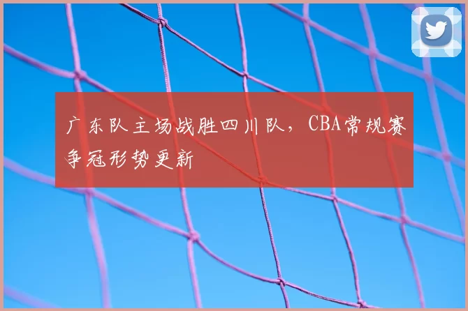 广东队主场战胜四川队，CBA常规赛争冠形势更新