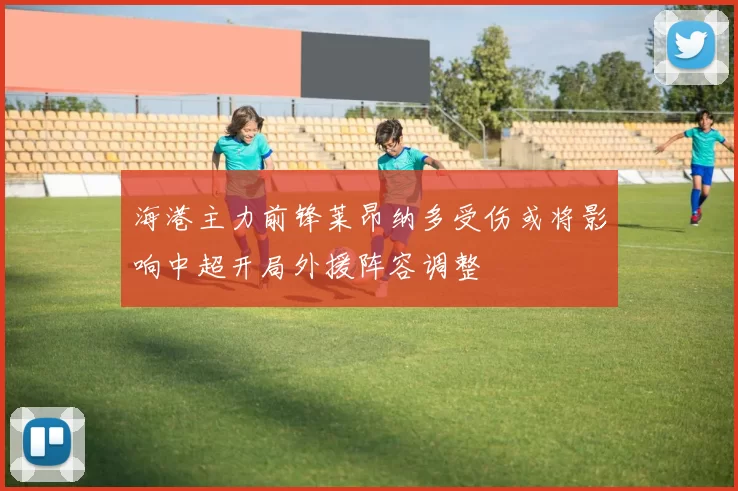 海港主力前锋莱昂纳多受伤或将影响中超开局外援阵容调整