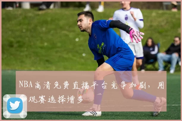 NBA高清免费直播平台竞争加剧，用户观赛选择增多
