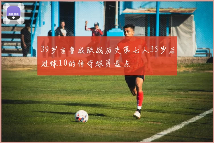 39岁吉鲁成欧战历史第七人35岁后进球10的传奇球员盘点