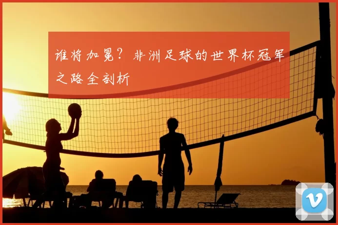 谁将加冕？非洲足球的世界杯冠军之路全剖析
