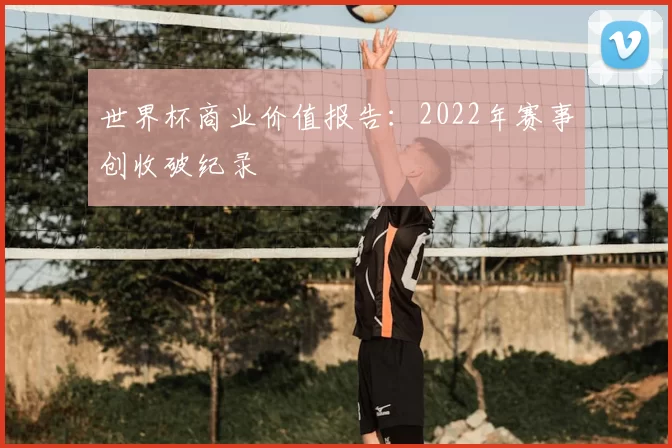世界杯商业价值报告:2022年赛事创收破纪录