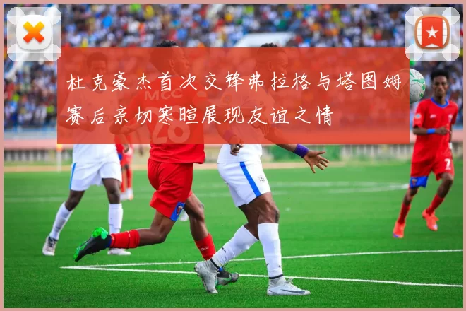 杜克豪杰首次交锋弗拉格与塔图姆赛后亲切寒暄展现友谊之情
