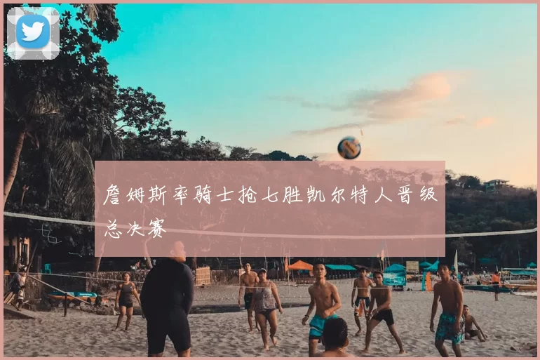 詹姆斯率骑士抢七胜凯尔特人晋级总决赛
