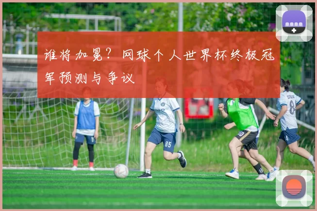 谁将加冕？网球个人世界杯终极冠军预测与争议