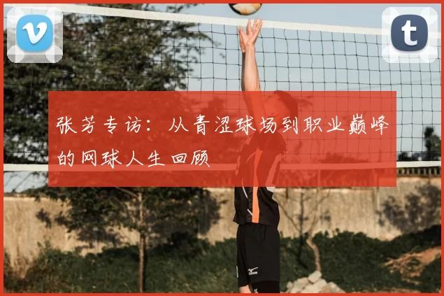 张芳专访:从青涩球场到职业巅峰的网球人生回顾