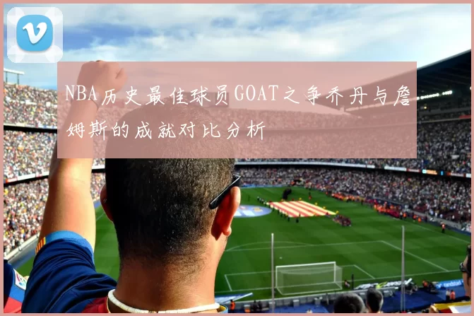NBA历史最佳球员GOAT之争乔丹与詹姆斯的成就对比分析