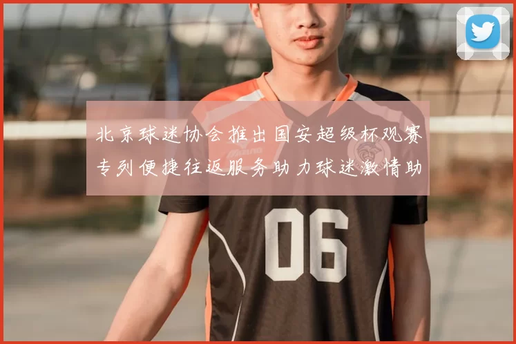 北京球迷协会推出国安超级杯观赛专列便捷往返服务助力球迷激情助阵