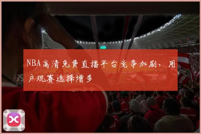 NBA高清免费直播平台竞争加剧，用户观赛选择增多