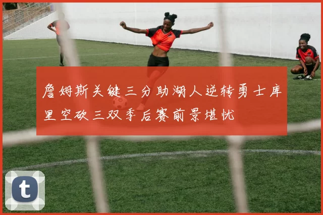 詹姆斯关键三分助湖人逆转勇士库里空砍三双季后赛前景堪忧