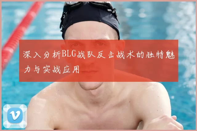 深入分析BLG战队反击战术的独特魅力与实战应用