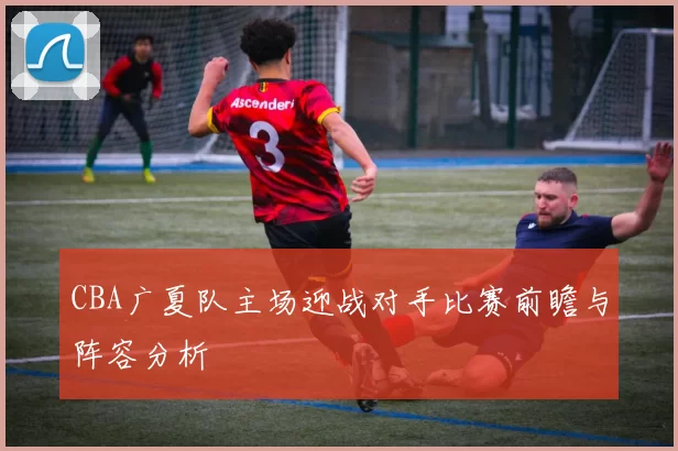 CBA广夏队主场迎战对手比赛前瞻与阵容分析