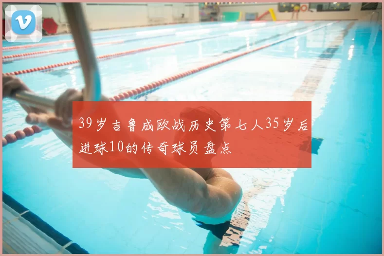39岁吉鲁成欧战历史第七人35岁后进球10的传奇球员盘点