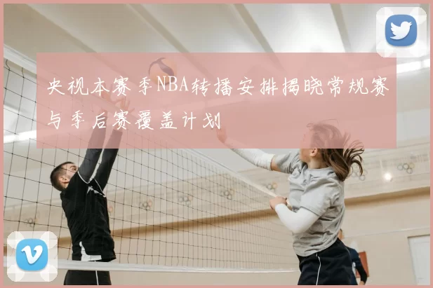 央视本赛季NBA转播安排揭晓常规赛与季后赛覆盖计划