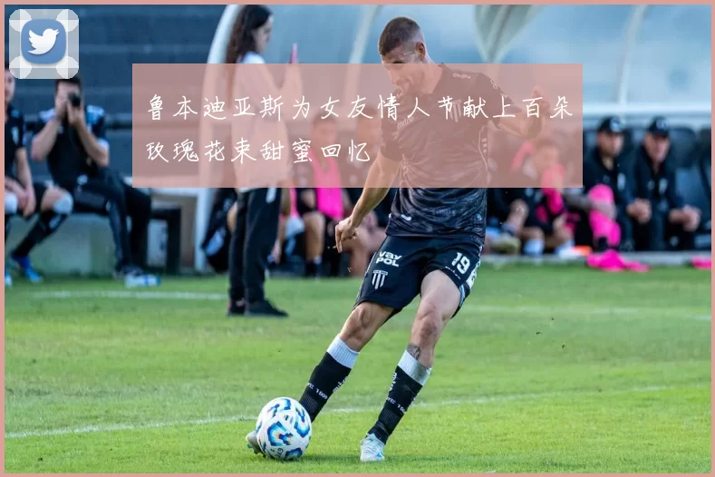 鲁本迪亚斯为女友情人节献上百朵玫瑰花束甜蜜回忆