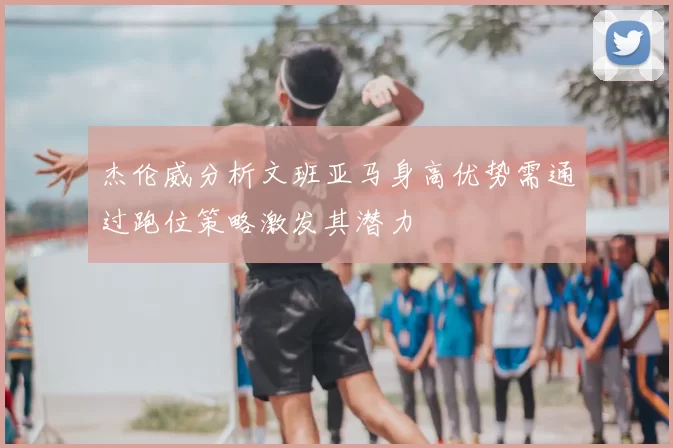 杰伦威分析文班亚马身高优势需通过跑位策略激发其潜力