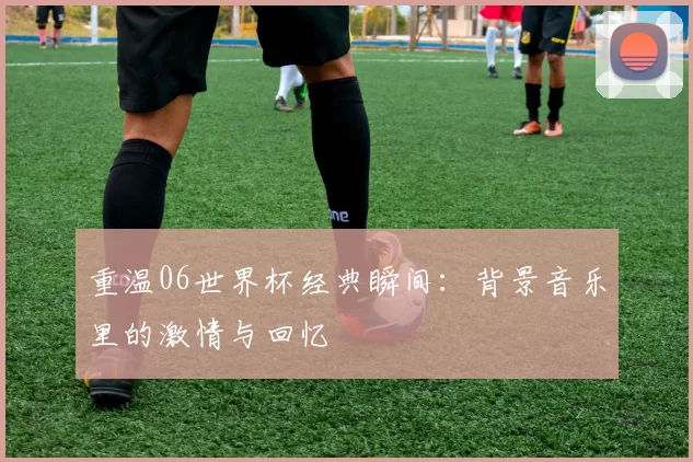 重温06世界杯经典瞬间：背景音乐里的激情与回忆